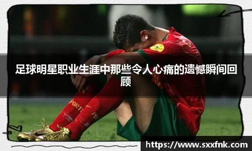 足球明星职业生涯中那些令人心痛的遗憾瞬间回顾